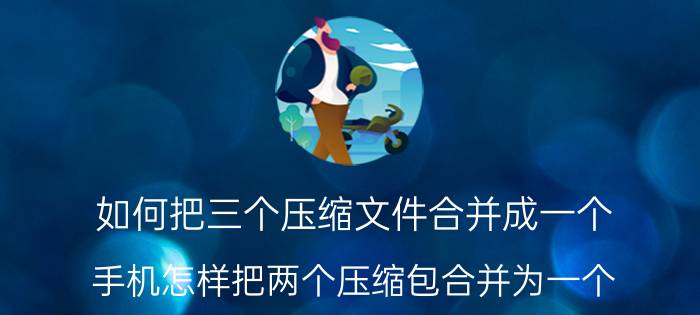 如何把三个压缩文件合并成一个 手机怎样把两个压缩包合并为一个？